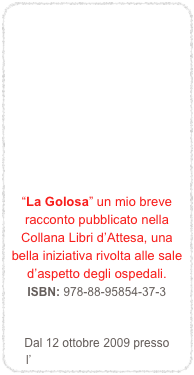 








“La Golosa” un mio breve racconto pubblicato nella Collana Libri d’Attesa, una bella iniziativa rivolta alle sale d’aspetto degli ospedali.
ISBN: 978-88-95854-37-3   Dal 12 ottobre 2009 presso l’Ospedale Unico “Versilia”