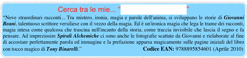 Cerca tra le mie... “Spirali Alchemiche”
“Nove straordinari racconti... Tra mistero, ironia, magia e parole dell'anima, si sviluppano le storie di Giovanni Beani, talentuoso scrittore versiliese con il vezzo della magia. Ed è un'ironica magia che lega le trame dei racconti, magia intesa come qualcosa che trascina nell'incanto della storia, come traccia invisibile che lascia il segno e fa pensare. Ad impreziosire Spirali Alchemiche ci sono anche le fotografie scattate da Giovanni e rielaborate al fine di accostare perfettamente parola ed immagine e la prefazione apparsa magicamente sulle pagine iniziali del libro con tocco magico di Tony Binarelli.”                                               Codice EAN: 9788895854601 (Aprile 2010)